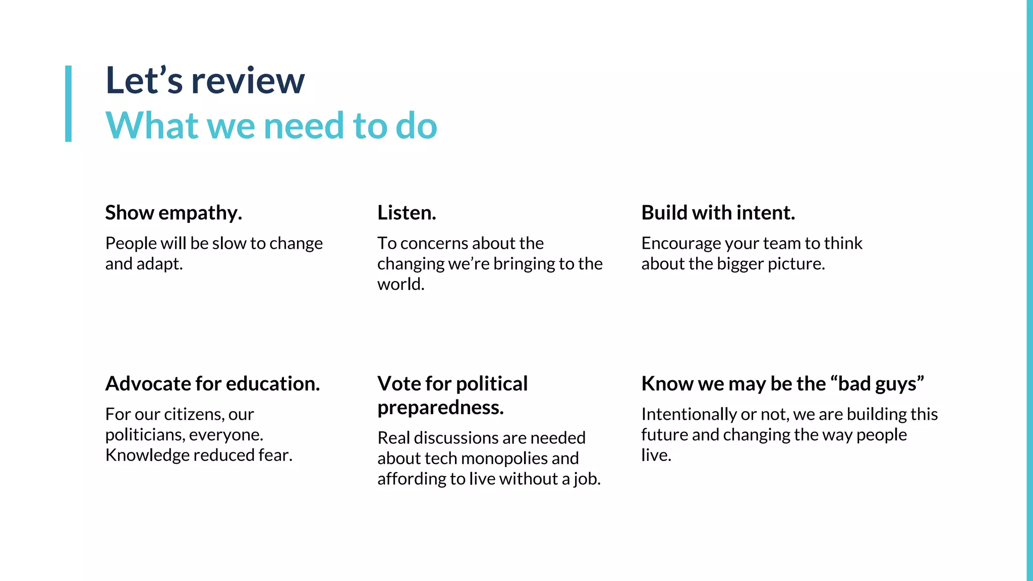 Vote for political
preparedness.
Real discussions are needed
about tech monopolies and
affording to live without a job.
Advocate for education.
For our citizens, our
politicians, everyone.
Knowledge reduced fear.
Show empathy.
People will be slow to change
and adapt.
Let’s review
What we need to do
Listen.
To concerns about the
changing we’re bringing to the
world.
Build with intent.
Encourage your team to think
about the bigger picture.
Know we may be the “bad guys”
Intentionally or not, we are building this
future and changing the way people
live.
 