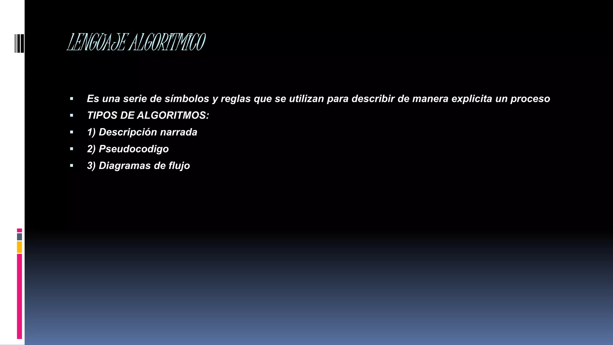 LENGUAJEALGORITMICO
 Es una serie de símbolos y reglas que se utilizan para describir de manera explicita un proceso
 TIPOS DE ALGORITMOS:
 1) Descripción narrada
 2) Pseudocodigo
 3) Diagramas de flujo
 