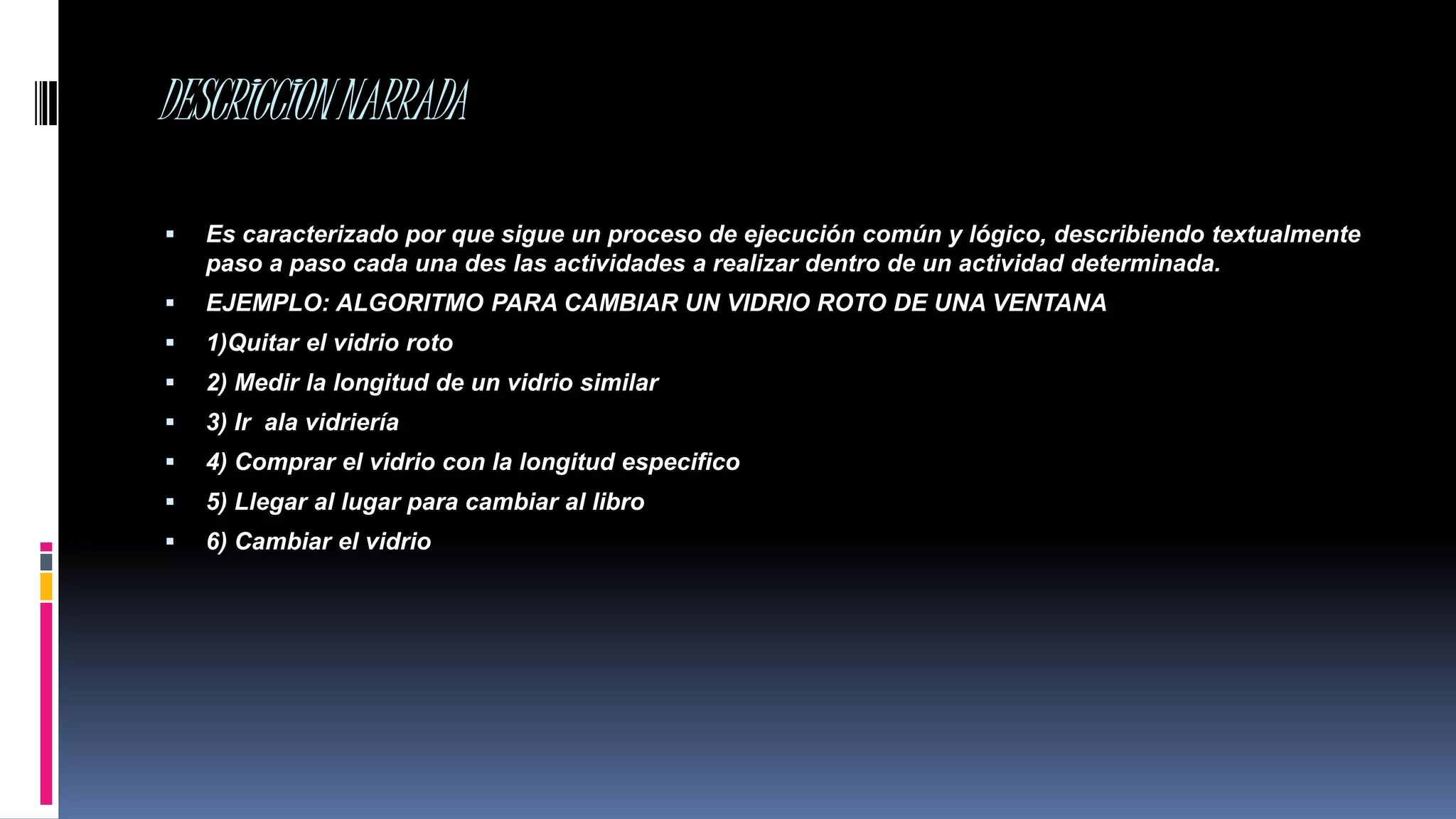 DESCRICCIONNARRADA
 Es caracterizado por que sigue un proceso de ejecución común y lógico, describiendo textualmente
paso a paso cada una des las actividades a realizar dentro de un actividad determinada.
 EJEMPLO: ALGORITMO PARA CAMBIAR UN VIDRIO ROTO DE UNA VENTANA
 1)Quitar el vidrio roto
 2) Medir la longitud de un vidrio similar
 3) Ir ala vidriería
 4) Comprar el vidrio con la longitud especifico
 5) Llegar al lugar para cambiar al libro
 6) Cambiar el vidrio
 