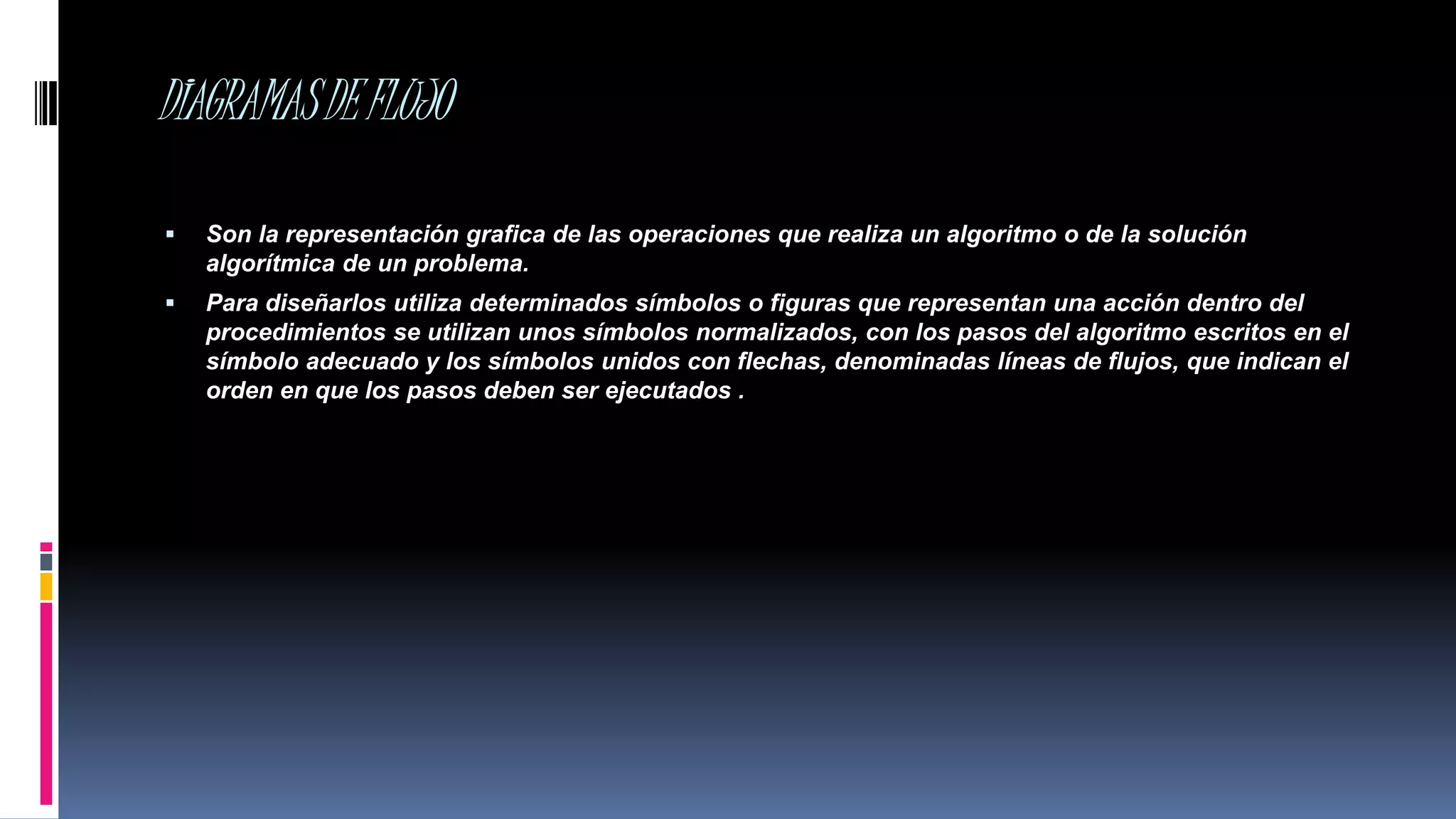 DIAGRAMASDEFLUJO
 Son la representación grafica de las operaciones que realiza un algoritmo o de la solución
algorítmica de un problema.
 Para diseñarlos utiliza determinados símbolos o figuras que representan una acción dentro del
procedimientos se utilizan unos símbolos normalizados, con los pasos del algoritmo escritos en el
símbolo adecuado y los símbolos unidos con flechas, denominadas líneas de flujos, que indican el
orden en que los pasos deben ser ejecutados .
 