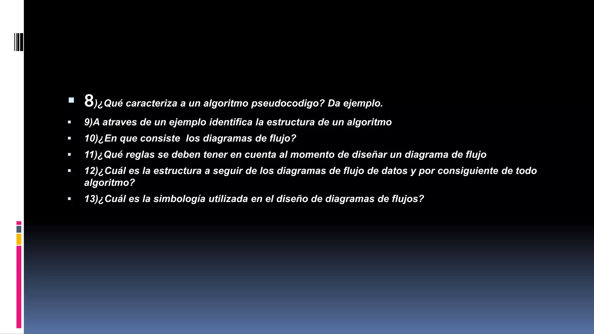 CONTINUIDADDEPREGUNTAS…
 8)¿Qué caracteriza a un algoritmo pseudocodigo? Da ejemplo.
 9)A atraves de un ejemplo identifica la estructura de un algoritmo
 10)¿En que consiste los diagramas de flujo?
 11)¿Qué reglas se deben tener en cuenta al momento de diseñar un diagrama de flujo
 12)¿Cuál es la estructura a seguir de los diagramas de flujo de datos y por consiguiente de todo
algoritmo?
 13)¿Cuál es la simbología utilizada en el diseño de diagramas de flujos?
 