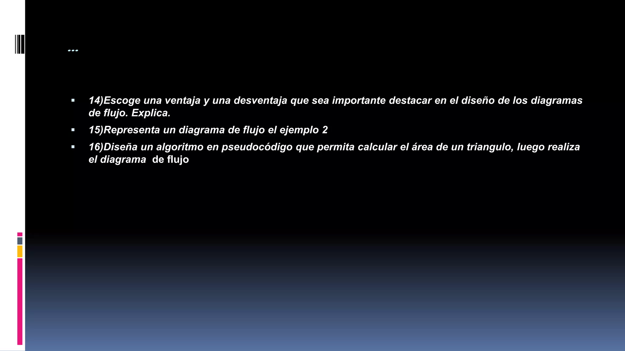 …
 14)Escoge una ventaja y una desventaja que sea importante destacar en el diseño de los diagramas
de flujo. Explica.
 15)Representa un diagrama de flujo el ejemplo 2
 16)Diseña un algoritmo en pseudocódigo que permita calcular el área de un triangulo, luego realiza
el diagrama de flujo
 