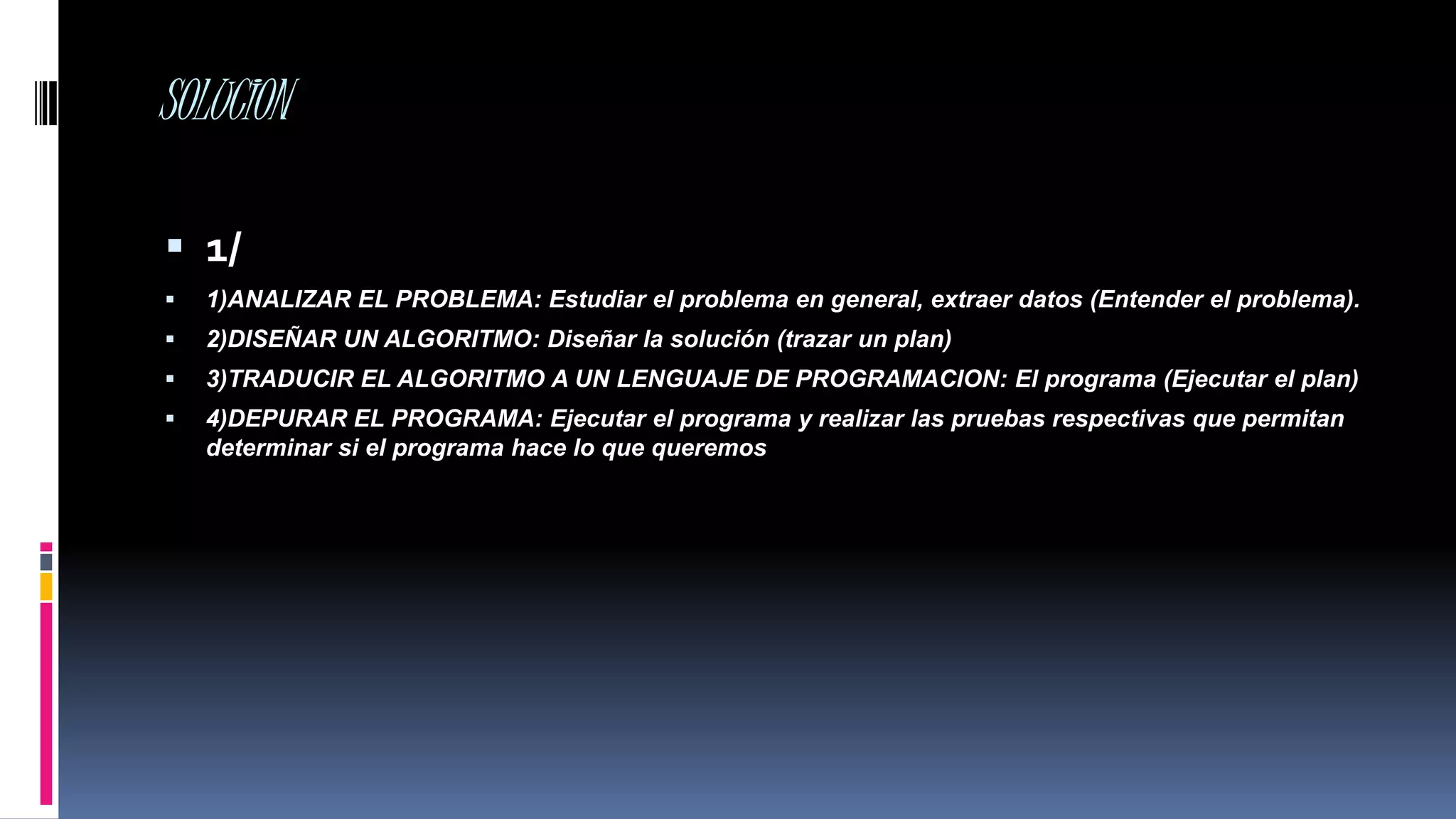 SOLUCION
 1/
 1)ANALIZAR EL PROBLEMA: Estudiar el problema en general, extraer datos (Entender el problema).
 2)DISEÑAR UN ALGORITMO: Diseñar la solución (trazar un plan)
 3)TRADUCIR EL ALGORITMO A UN LENGUAJE DE PROGRAMACION: El programa (Ejecutar el plan)
 4)DEPURAR EL PROGRAMA: Ejecutar el programa y realizar las pruebas respectivas que permitan
determinar si el programa hace lo que queremos
 