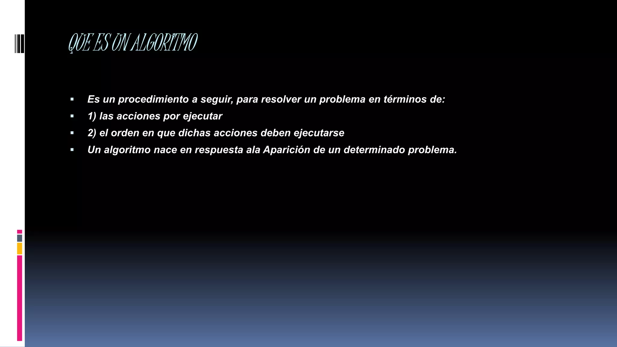 QUEESUNALGORITMO
 Es un procedimiento a seguir, para resolver un problema en términos de:
 1) las acciones por ejecutar
 2) el orden en que dichas acciones deben ejecutarse
 Un algoritmo nace en respuesta ala Aparición de un determinado problema.
 
