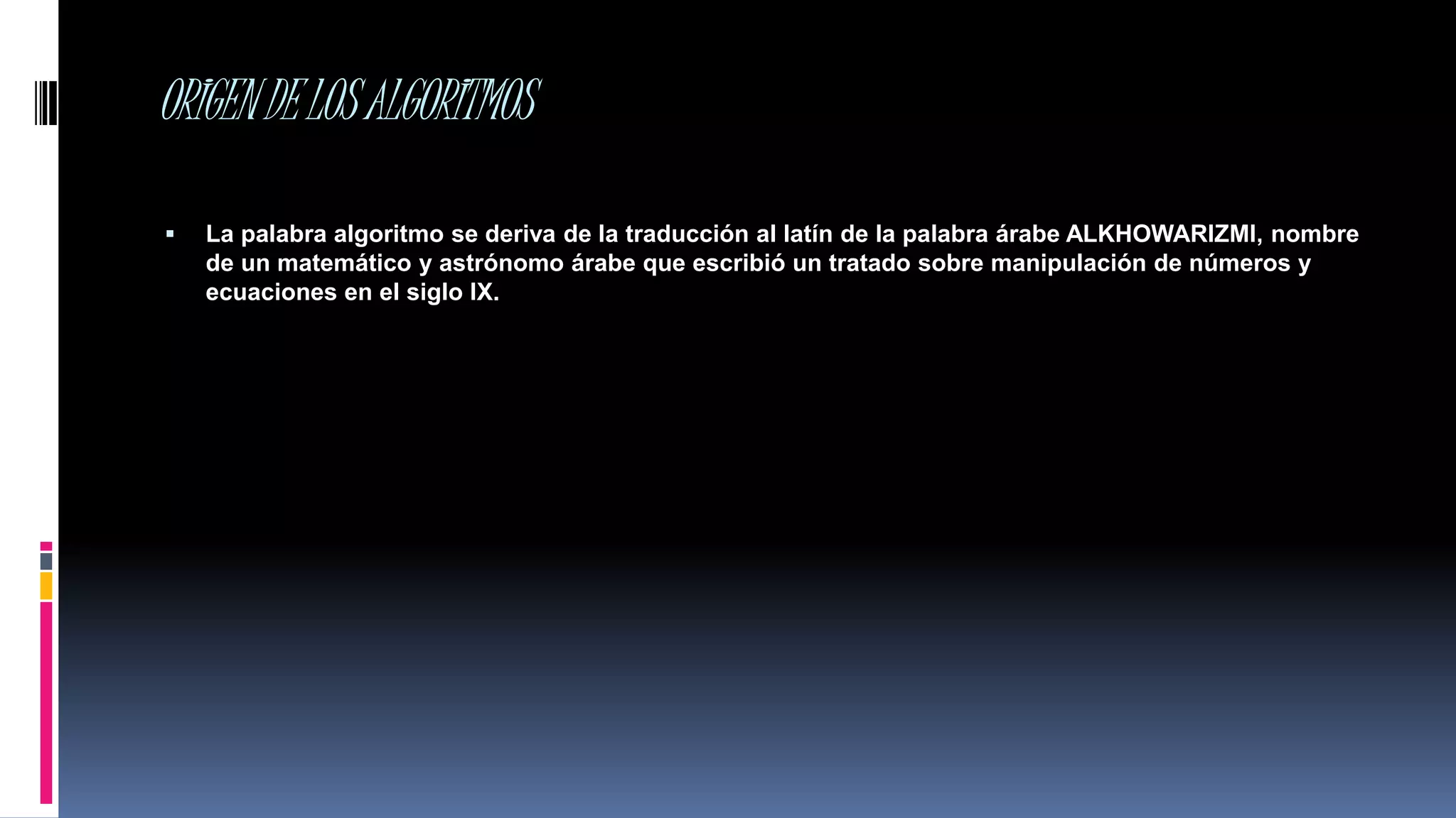 ORIGENDELOSALGORITMOS
 La palabra algoritmo se deriva de la traducción al latín de la palabra árabe ALKHOWARIZMI, nombre
de un matemático y astrónomo árabe que escribió un tratado sobre manipulación de números y
ecuaciones en el siglo IX.
 