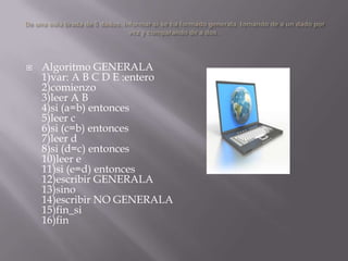 De una sola tirada de 5 dados, informar si se ha formado generala, tomando de a un dado por vez y comparando de a dos. Algoritmo GENERALA 1)var: A B C D E :entero 2)comienzo 3)leer A B 4)si (a=b) entonces 5)leer c 6)si (c=b) entonces 7)leer d 8)si (d=c) entonces 10)leer e 11)si (e=d) entonces 12)escribir GENERALA 13)sino 14)escribir NO GENERALA 15)fin_si16)fin 