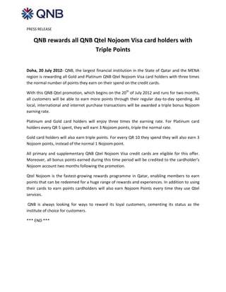 PRESS RELEASE

   QNB rewards all QNB Qtel Nojoom Visa card holders with
                       Triple Points


Doha, 20 July 2012- QNB, the largest financial institution in the State of Qatar and the MENA
region is rewarding all Gold and Platinum QNB Qtel Nojoom Visa card holders with three times
the normal number of points they earn on their spend on the credit cards.

With this QNB Qtel promotion, which begins on the 20th of July 2012 and runs for two months,
all customers will be able to earn more points through their regular day-to-day spending. All
local, international and internet purchase transactions will be awarded a triple bonus Nojoom
earning rate.

Platinum and Gold card holders will enjoy three times the earning rate. For Platinum card
holders every QR 5 spent, they will earn 3 Nojoom points, triple the normal rate.

Gold card holders will also earn triple points. For every QR 10 they spend they will also earn 3
Nojoom points, instead of the normal 1 Nojoom point.

All primary and supplementary QNB Qtel Nojoom Visa credit cards are eligible for this offer.
Moreover, all bonus points earned during this time period will be credited to the cardholder’s
Nojoom account two months following the promotion.

Qtel Nojoom is the fastest-growing rewards programme in Qatar, enabling members to earn
points that can be redeemed for a huge range of rewards and experiences. In addition to using
their cards to earn points cardholders will also earn Nojoom Points every time they use Qtel
services.

 QNB is always looking for ways to reward its loyal customers, cementing its status as the
institute of choice for customers.

*** END ***
 