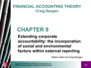 9-1
Copyright © 2014 McGraw-Hill Education (Australia) Pty Ltd
PPTs to accompany Deegan, Financial Accounting Theory 4e
FINANCIAL ACCOUNTING THEORY
Craig Deegan
Slides written by Craig Deegan
CHAPTER 9
Extending corporate
accountability: the incorporation
of social and environmental
factors within external reporting
 