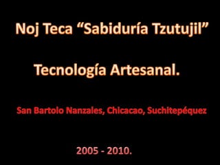 Noj Teca “Sabiduría Tzutujil” Tecnología Artesanal. San Bartolo Nanzales, Chicacao, Suchitepéquez 2005 - 2010. 