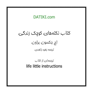 ‫‪DATIKI.com‬‬



‫ﻛﺘﺎب ﻧﻜﺘﻪﻫﺎي ﻛﻮﭼﻚ زﻧﺪﮔﻲ‬
      ‫اچ ﺟﻜﺴﻮن ﺑﺮاون‬
        ‫ﺗﺮﺟﻤﻪ زﻫﺮه زاﻫﺪي‬

          ‫ﺗﺮﺟﻤﻪاي از ﻛﺘﺎب‬
   ‫‪life little instructions‬‬
 