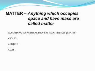 MATTER – Anything which occupies
         space and have mass are
         called matter

 ACCORDING TO PHYSICAL PROPERTY MATTER HAS 3 STATES –

 1.SOLID .

 2.LIQUID .

 3.GAS .
 