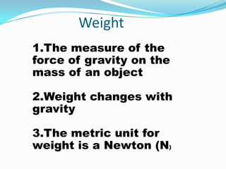 Weight
1.The measure of the
force of gravity on the
mass of an object

2.Weight changes with
gravity

3.The metric unit for
weight is a Newton (N)
 