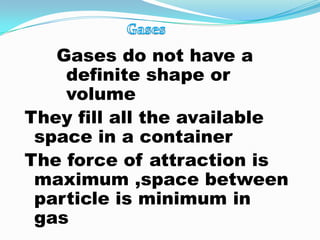 Gases do not have a
    definite shape or
    volume
They fill all the available
 space in a container
The force of attraction is
 maximum ,space between
 particle is minimum in
 gas
 