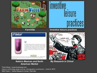 FarmVille Inventive leisure practices Nokia’s Mexican and North American Market My Research in China! Tricia Wang  | www.triciawang.com Values in technology design and use: ethnography's contribution  | June 9, 2010  IDEA Team  |  Nokia Research Center, Palo Alto 