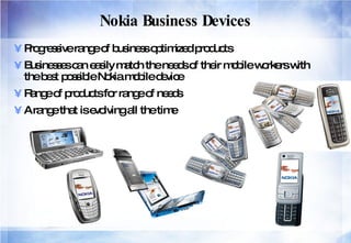 Nokia Business Devices Progressive range of business optimized products  Businesses can easily match the needs of their mobile workers with the best possible Nokia mobile device  Range of products for range of needs A range that is evolving all the time 
