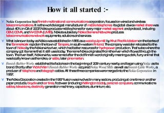 How it all started :- Nokia Corporation  is a  Finnish   multinational   communications  corporation, focused on wired and wireless  telecommunications . It is the world's largest manufacturer of  mobile telephones : its global device  market share  was about 40% in Q4 of 2007.Nokia produces mobile phones for every major  market segment  and protocol, including  GSM ,  CDMA , and  W-CDMA  ( UMTS ). Nokia's subsidiary  Nokia Siemens Networks  produces  telecommunications network  equipments, solutions and services. What is known today as Nokia was established in 1865 as a  wood-pulp mill  by  Knut Fredrik Idestam  on the banks of the  Tammerkoski  rapids in the town of  Tampere , in south-western  Finland . The company was later relocated to the town of  Nokia  by the Nokianvirta river, which had better resources for  hydropower  production. That's also where the company got its name that it still uses today. The name Nokia originated from the river which flowed through the town. The river itself, Nokianvirta, was named after the old Finnish word originally meaning a dark, furry animal that was locally known as the nokia, or  sable , later  pine marten . Finnish Rubber Works  established its factories in the beginning of 20th century nearby and began using  Nokia  as its brand. Shortly after  World War I   Finnish Rubber Works  acquired  Nokia Wood Mills  as well as  Finnish Cable Works , a producer of  telephone  and  telegraph  cables. All these three companies were merged into the  Nokia Corporation  in 1967. The Nokia Corporation created in the 1967 fusion was involved in many sectors, producing at one time or another paper products,  bicycle  and  car   tires , footwear (including  Wellington boots ),  personal computers , communications  cables ,  televisions ,  electricity  generation machinery, capacitors, aluminium, etc. 