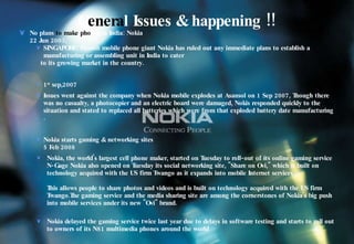 G enera l Issues & happening !! No plans  to make pho nes   in India: Nokia 22 Jun 2003, SINGAPORE: Finnish mobile phone giant Nokia has ruled out any immediate plans to establish a manufacturing or assembling unit in India to cater  to its growing market in the country. 1 st  sep,2007 Issues went against the company when  Nokia mobile explodes at Asansol on 1 Sep 2007,  Though there was no casualty, a photocopier and an electric board were damaged, Nokis responded quickly to the situation and stated to replaced all batteries which were from that exploded battery date manufacturing . Nokia starts gaming & networking sites 5 Feb 2008 Nokia, the world's largest cell phone maker, started on Tuesday to roll-out of its online gaming service N-Gage Nokia also opened on Tuesday its social networking site, "Share on Ovi," which it built on technology acquired with the US firm Twango as it expands into mobile Internet services.  This allows people to share photos and videos and is built on technology acquired with the US firm Twango.The gaming service and the media sharing site are among the cornerstones of Nokia's big push into mobile services under its new "Ovi" brand.  Nokia delayed the gaming service twice last year due to delays in software testing and starts to roll out to owners of its N81 multimedia phones around the world 