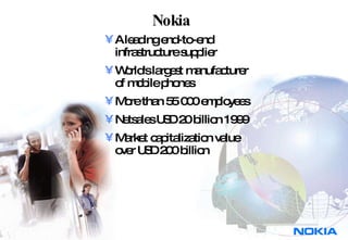 Nokia  A leading end-to-end  infrastructure supplier World's largest manufacturer of mobile phones More than 55 000 employees Netsales USD 20 billion 1999 Market capitalization value over USD 200 billion 