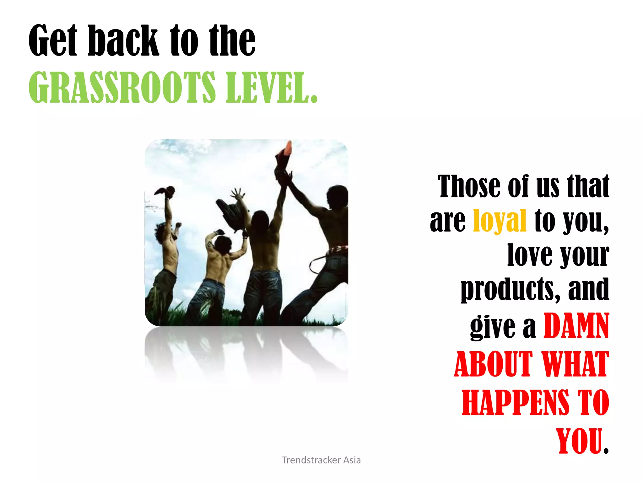 Get back to the GRASSROOTS LEVEL.Trendstracker AsiaThose of us that are loyal to you, love your products, and give a DAMN ABOUT WHAT HAPPENS TO YOU.