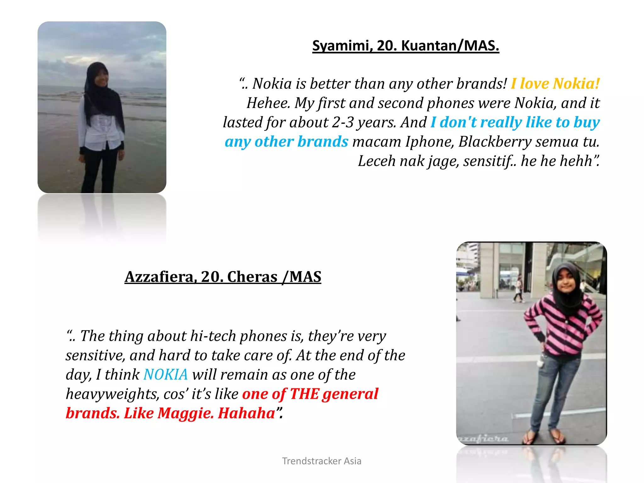 Trendstracker AsiaSyamimi, 20. Kuantan/MAS.“.. Nokia is better than any other brands! I love Nokia! Hehee. My first and second phones were Nokia, and it lasted for about 2-3 years. And I don't really like to buy any other brandsmacamIphone, Blackberry semuatu.Lecehnakjage, sensitif.. he hehehh”.Azzafiera, 20. Cheras/MAS“.. The thing about hi-tech phones is, they’re very sensitive, and hard to take care of. At the end of the day, I think NOKIA will remain as one of the heavyweights, cos’ it’s like one of THE general brands. Like Maggie. Hahaha”.