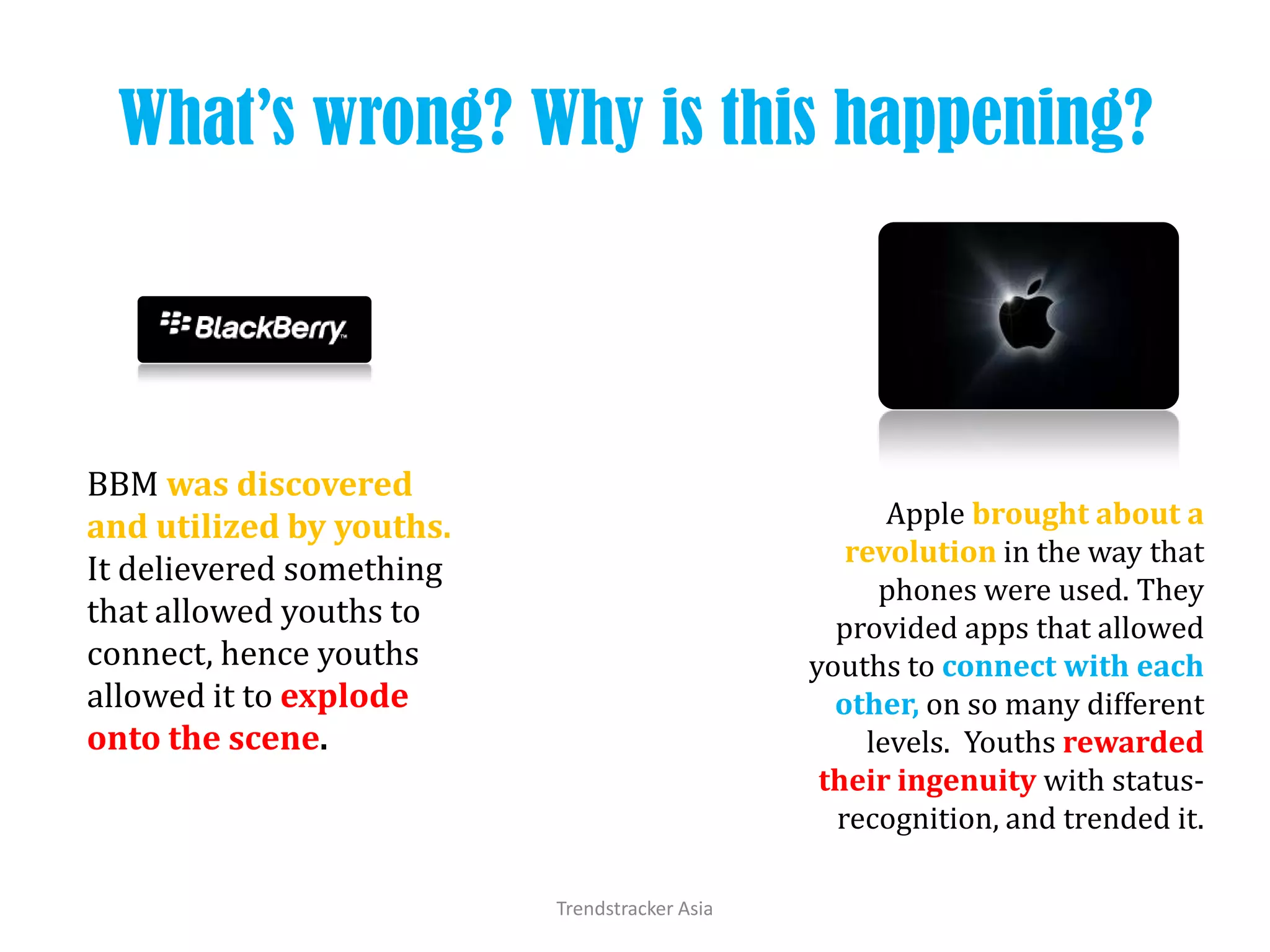 What’s wrong? Why is this happening?Trendstracker AsiaBBM was discovered and utilized by youths.It delievered something that allowed youths to connect, hence youths allowed it to explode onto the scene.Apple brought about a revolution in the way that phones were used. They provided apps that allowed youths to connect with each other, on so many different levels.  Youths rewarded their ingenuity with status-recognition, and trended it.