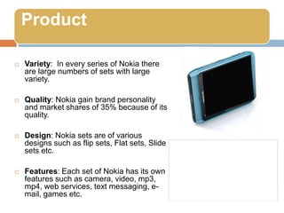Variety:  In every series of Nokia there are large numbers of sets with large variety. Quality: Nokia gain brand personality and market shares of 35% because of its quality. Design: Nokia sets are of various designs such as flip sets, Flat sets, Slide sets etc. Features: Each set of Nokia has its own features such as camera, video, mp3, mp4, web services, text messaging, e-mail, games etc.