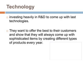 Technologyinvesting heavily in R&D to come up with last technologies.They want to offer the best to their customers and show that they will always come up with sophisticated items by creating different types of products every year. 