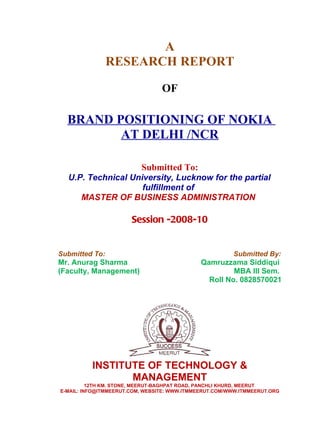A
                RESEARCH REPORT

                                 OF

  BRAND POSITIONING OF NOKIA
         AT DELHI /NCR

                          Submitted To:
  U.P. Technical University, Lucknow for the partial
                    fulfillment of
     MASTER OF BUSINESS ADMINISTRATION

                       Session -2008-10


Submitted To:                                           Submitted By:
Mr. Anurag Sharma                             Qamruzzama Siddiqui
(Faculty, Management)                                  MBA III Sem.
                                                Roll No. 0828570021




          INSTITUTE OF TECHNOLOGY &
                 MANAGEMENT
          12TH KM. STONE, MEERUT-BAGHPAT ROAD, PANCHLI KHURD, MEERUT
E-MAIL: INFO@ITMMEERUT.COM, WEBSITE: WWW.ITMMEERUT.COM/WWW.ITMMEERUT.ORG
 