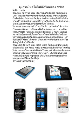 อุปกรณ์เทคโนโลยีตัวใหม่ของ Nokia
Nokia Lumia
อั พ เดตทุ ก สถานการณ์ -สำาหรับโนเกีย Lumia คุณจะพบกับ
Live Tiles สำาหรับการอัพเดททันทีบนหน้าจอ สามารถเชื่อมต่อ
เว็บไซต์ ผ่าน Internet Explorer 9 เพื่อการท่องเว็บที่เร็วยิ่งขึ้น
พร้อมดีไซน์ทันสมัยสวยงามที่มีรางวัลเป็นประกัน โนเกีย Lumia –
ให้คุณไม่พลาดช่วงเวลาอัศจรรย์ที่เกิดได้ทุกวัน
ไม่ พ ลาดทุ ก ความเคลื ่ อ ไหว-โนเกีย Lumia ช่วยให้การท่อง
เว็บ การแชร์ และการเชื่อมต่อได้เร็วกว่าและง่ายกว่า ด้วย Live
Tiles, People Hub และ Internet Explorer 9 คุณจะไม่มีทาง
พลาดเรื่องอัพเดทหรือโอกาสในการโพสต์สิ่งที่กำาลังเกิดขึ้นบน
โลกของคุณผ่านมือถือด้วยการผสานรูปแบบการแสดงผล เข้า
กับดีไซน์ที่ใช้งานได้สะดวก ให้คุณสามารถติดต่อผู้คนและเรื่อง
สำาคัญได้เพียงไม่กี่สัมผัส
ค้ น พบทุ ก สถานที ่ -ด้วย Nokia Drive ที่เป็นระบบนำาทางแบบ
เลี้ยวต่อเลี้ยว และ Nokia Maps ซึ่งช่วยสำารวจหาสถานที่ใหม่ที่อยู่
ใกล้ๆ และรอบโลก รวมทั้ง Nokia Transport เพื่อแสดงเส้นทางรถ
โดยสาร รถไฟ และป้ายหยุดรถประจำาทาง เส้นทาง และตาราง
เวลา และยังมี App Highlights เพื่อให้คุณอัพเดทอยู่เสมอด้วย
แอปและเกมส์ที่ดีและใหม่ที่สุด
 (ราคาแล้วแต่รุ่นครับ บ )
 