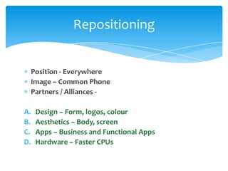 Repositioning


     Position - Everywhere
     Image – Common Phone
     Partners / Alliances -

A.    Design – Form, logos, colour
B.    Aesthetics – Body, screen
C.    Apps – Business and Functional Apps
D.    Hardware – Faster CPUs
 