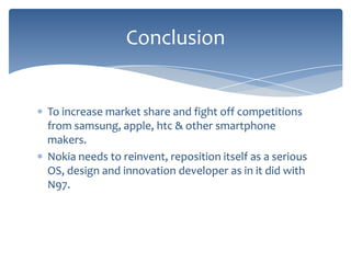 Conclusion


To increase market share and fight off competitions
from samsung, apple, htc & other smartphone
makers.
Nokia needs to reinvent, reposition itself as a serious
OS, design and innovation developer as in it did with
N97.
 