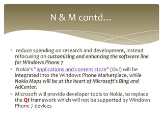 N & M contd…


 reduce spending on research and development, instead
refocusing on customizing and enhancing the software line
for Windows Phone 7
 Nokia's "applications and content store" (Ovi) will be
integrated into the Windows Phone Marketplace, while
Nokia Maps will be at the heart of Microsoft's Bing and
AdCenter.
Microsoft will provide developer tools to Nokia, to replace
the Qt framework which will not be supported by Windows
Phone 7 devices
 