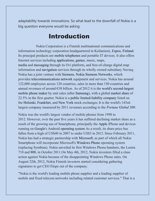 adaptability towards innovations. So what lead to the downfall of Nokia is a
big question everyone would be asking.


                     Introduction
              Nokia Corporation is a Finnish multinational communications and
information technology corporation headquartered in Keilaniemi, Espoo, Finland.
Its principal products are mobile telephones and portable IT devices. It also offers
Internet services including applications, games, music, maps,
media and messaging through its Ovi platform, and free-of-charge digital map
information and navigation services through its wholly owned subsidiary Navteq.
Nokia has a joint venture with Siemens, Nokia Siemens Networks, which
provides telecommunications network equipment and services. Nokia has around
122,000 employees across 120 countries, sales in more than 150 countries and
annual revenues of around €38 billion. As of 2012 it is the world's second-largest
mobile phone maker by unit sales (after Samsung), with a global market share of
22.5% in the first quarter. Nokia is a public limited-liability company listed on
the Helsinki, Frankfurt, and New York stock exchanges. It is the world's 143rd-
largest company measured by 2011 revenues according to the Fortune Global 500.

Nokia was the world's largest vendor of mobile phones from 1998 to
2012. However, over the past five years it has suffered declining market share as a
result of the growing use of Smartphone, principally the Apple iPhone and devices
running on Google's Android operating system As a result, its share price has
fallen from a high of US$40 in 2007 to under US$3 in 2012. Since February 2011,
Nokia has had a strategic partnership with Microsoft, as part of which all Nokia
Smartphone will incorporate Microsoft's Windows Phone operating system
(replacing Symbian). Nokia unveiled its first Windows Phone handsets, the Lumia
710 and 800, in October 2011.On May 4th, 2012, Nokia investors filled a class
action against Nokia because of the disappointing Windows Phone sales. On
August 22th, 2012, Nokia Finnish investors started considering gathering
signatures to get CEO Elope out of the company.

"Nokia is the world's leading mobile phone supplier and a leading supplier of
mobile and fixed telecom networks including related customer services." That is a
 