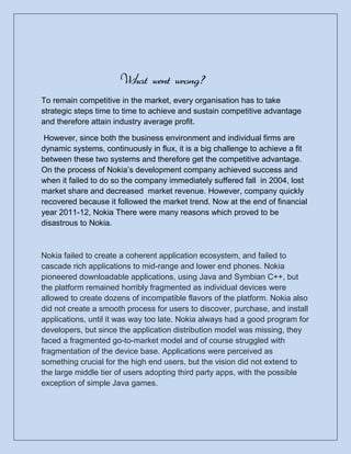 What went wrong?
To remain competitive in the market, every organisation has to take
strategic steps time to time to achieve and sustain competitive advantage
and therefore attain industry average profit.

 However, since both the business environment and individual firms are
dynamic systems, continuously in flux, it is a big challenge to achieve a fit
between these two systems and therefore get the competitive advantage.
On the process of Nokia’s development company achieved success and
when it failed to do so the company immediately suffered fall in 2004, lost
market share and decreased market revenue. However, company quickly
recovered because it followed the market trend. Now at the end of financial
year 2011-12, Nokia There were many reasons which proved to be
disastrous to Nokia.



Nokia failed to create a coherent application ecosystem, and failed to
cascade rich applications to mid-range and lower end phones. Nokia
pioneered downloadable applications, using Java and Symbian C++, but
the platform remained horribly fragmented as individual devices were
allowed to create dozens of incompatible flavors of the platform. Nokia also
did not create a smooth process for users to discover, purchase, and install
applications, until it was way too late. Nokia always had a good program for
developers, but since the application distribution model was missing, they
faced a fragmented go-to-market model and of course struggled with
fragmentation of the device base. Applications were perceived as
something crucial for the high end users, but the vision did not extend to
the large middle tier of users adopting third party apps, with the possible
exception of simple Java games.
 