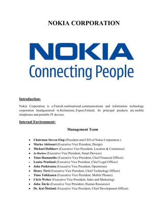 NOKIA CORPORATION




Introduction:
Nokia Corporation is a Finnish multinational communications and information technology
corporation headquartered in Keilaniemi, Espoo,Finland. Its principal products are mobile
telephones and portable IT devices.

Internal Environment:

                                  Management Team

          Chairman Steven Elop (President and CEO of Nokia Corporation )
          Marko Ahtisaari (Executive Vice President, Design)
          Michael Halbherr (Executive Vice President, Location & Commerce)
          Jo Harlow (Executive Vice President, Smart Devices)
          Timo Ihamuotila (Executive Vice President, Chief Financial Officer)
          Louise Pentland (Executive Vice President, Chief Legal Officer)
          Juha Putkiranta (Executive Vice President, Operations)
          Henry Tirri (Executive Vice President, Chief Technology Officer)
          Timo Toikkanen (Executive Vice President, Mobile Phones)
          Chris Weber (Executive Vice President, Sales and Marketing)
          Juha Äkräs (Executive Vice President, Human Resources)
          Dr. Kai Öistämö (Executive Vice President, Chief Development Officer)
 