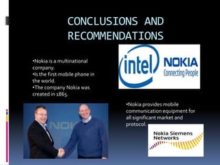 CONCLUSIONS AND
RECOMMENDATIONS
•Nokia is a multinational
company.
•Is the first mobile phone in
the world.
•The company Nokia was
created in 1865.
•Nokia provides mobile
communication equipment for
all significant market and
protocol.
 