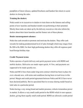 pamphlets of latest releases, updated brochures and handset fact-sheets to assist
dealers in closing the sales.
Training the dealers:
Nokia sends in its executives to dealers to train them on the features and selling
points of new launches and handset models not performing to their potential.
Mostly these tasks are taken up by the delivery executives who also inform the
dealers about their latest launches and the feature sets of these phones.
Dealer encouragement schemes:
Nokia has cash rewards to promote and motivate the dealers. They offer cash
rewards for making predetermined level of sales fortnight which may ranges from
Rs.500 to Rs.5000. For their high performing dealers they offer all expenses paid
local/foreign holiday trips.
Credit/ Payment terms:
Nokia operates of quick delivery and quick payment terms with RDSS and
mobile dealers. Deliveries are made super-quick, 4-5 hrs, and payments are
supposed to be made quickly too.
Nokia and HCLI have been under long term contract which has been in place for
over a decade now, with terms and conditions having been revised twice in this
period. Margin and credit period agreement between Nokia and HCLI have never
been declared publicly. But its speculated that its revenue sharing model based on
total sales in a particular period.
Nokia having a very strong brand and market presence, exhorts tremendous power
in market. It allows a very small credit period to the RDSS which in turn squeeze
dealers, giving them equally small credit period. RDSS are allowed a credit period
 