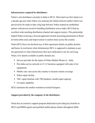 Infrastructure required by distributor:
Nokia’s sole distributor currently in India is HCLI. Their deal was first inked over
a decade ago just when Nokia was entering into Indian telecom market which was
perceived to be ready to take a big leap forward. Nokia wanted an established
partner with proven record in handling distribution across India. HCLI had an
excellent wide-reaching distribution channel and support centers. This partnership
helped Nokia in having a focused approach towards increasing penetration to Rural
& Semi-urban areas and improvement in market share across the country.
Nokia-HCLI have not declared any of their agreement details on public domain
and hence its not known what infrastructure HCL is supposed to maintain as per
the agreement or what infrastructure they have dedicated or use for servicing
Nokia. Few details available in public domain are:
 Service provider for the repair of Nokia Mobile Phones in India
 Pan India service network in 21 L3 locations equipped with state of art
equipments
 Mobile care vans across the country to increase remote coverage
 Nokia repair facility
 100+ repair benches with 75K handsets/ month repair capacity
 L4 repair capability
HCLI maintains the mother warehouse located Gurgaon.
Support provided by the company to the distributor:
Nokia has an extensive support program dedicated to providing key benefits to
HCLI and RDSS agents and qualified mobile phone dealers throughout Delhi.
 