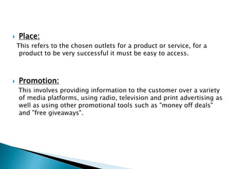  Place:
This refers to the chosen outlets for a product or service, for a
product to be very successful it must be easy to access.
 Promotion:
This involves providing information to the customer over a variety
of media platforms, using radio, television and print advertising as
well as using other promotional tools such as "money off deals"
and "free giveaways".
 