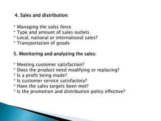 4. Sales and distribution:
* Managing the sales force
* Type and amount of sales outlets
* Local, national or international sales?
* Transportation of goods
5. Monitoring and analyzing the sales:
* Meeting customer satisfaction?
* Does the product need modifying or replacing?
* Is a profit being made?
* Is customer service satisfactory?
* Have the sales targets been met?
* Is the promotion and distribution policy effective?
 