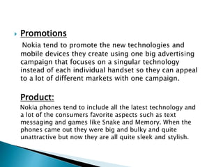  Promotions
Nokia tend to promote the new technologies and
mobile devices they create using one big advertising
campaign that focuses on a singular technology
instead of each individual handset so they can appeal
to a lot of different markets with one campaign.
Product:
Nokia phones tend to include all the latest technology and
a lot of the consumers favorite aspects such as text
messaging and games like Snake and Memory. When the
phones came out they were big and bulky and quite
unattractive but now they are all quite sleek and stylish.
 