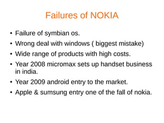 Failures of NOKIA
● Failure of symbian os.
● Wrong deal with windows ( biggest mistake)
● Wide range of products with high costs.
● Year 2008 micromax sets up handset business
in india.
● Year 2009 android entry to the market.
● Apple & sumsung entry one of the fall of nokia.
 