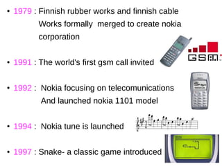 ● 1979 : Finnish rubber works and finnish cable
Works formally merged to create nokia
corporation
● 1991 : The world's first gsm call invited
● 1992 : Nokia focusing on telecomunications
And launched nokia 1101 model
● 1994 : Nokia tune is launched
● 1997 : Snake- a classic game introduced
 