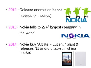 ● 2013 : Release android os based
mobiles (x – series)
●
2013 : Nokia falls to 274th
largest company in
the world
● 2014 : Nokia buy “Alcatel - Lucent “ plant &
releases N1 android tablet in china
market
 