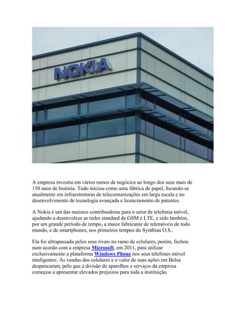 A empresa investiu em vários ramos de negócios ao longo dos seus mais de
150 anos de história. Tudo iniciou como uma fábrica de papel, focando-se
atualmente em infraestruturas de telecomunicações em larga escala e no
desenvolvimento de tecnologia avançada e licenciamento de patentes.
A Nokia é um das maiores contribuidoras para o setor de telefonia móvel,
ajudando a desenvolver as redes standard de GSM e LTE, e sido também,
por um grande período de tempo, a maior fabricante de telemóveis de todo
mundo, e de smartphones, nos primeiros tempos do Symbian O.S..
Ela foi ultrapassada pelos seus rivais no ramo de celulares, porém, fechou
num acordo com a empresa Microsoft, em 2011, para utilizar
exclusivamente a plataforma Windows Phone nos seus telefones móvel
inteligentes. As vendas dos celulares e o valor de suas ações em Bolsa
despencaram, pelo que a divisão de aparelhos e serviços da empresa
começou a apresentar elevados prejuízos para toda a instituição.
 
