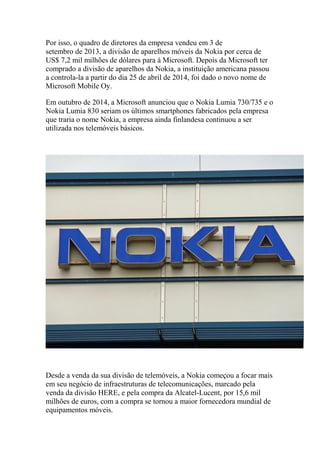 Por isso, o quadro de diretores da empresa vendeu em 3 de
setembro de 2013, a divisão de aparelhos móveis da Nokia por cerca de
US$ 7,2 mil milhões de dólares para à Microsoft. Depois da Microsoft ter
comprado a divisão de aparelhos da Nokia, a instituição americana passou
a controla-la a partir do dia 25 de abril de 2014, foi dado o novo nome de
Microsoft Mobile Oy.
Em outubro de 2014, a Microsoft anunciou que o Nokia Lumia 730/735 e o
Nokia Lumia 830 seriam os últimos smartphones fabricados pela empresa
que traria o nome Nokia, a empresa ainda finlandesa continuou a ser
utilizada nos telemóveis básicos.
Desde a venda da sua divisão de telemóveis, a Nokia começou a focar mais
em seu negócio de infraestruturas de telecomunicações, marcado pela
venda da divisão HERE, e pela compra da Alcatel-Lucent, por 15,6 mil
milhões de euros, com a compra se tornou a maior fornecedora mundial de
equipamentos móveis.
 