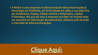 • A Nokia é uma empresa multinacional de telecomunicações e
tecnologia da Finlândia, ela foi fundada em 1865 e sua sede fica
em Keilaniemi, Espoo, cidade vizinha a Helsínquia, capital
Finlandesa. No ano de 2007 a empresa era líder no mundo todo
no requisito em fabricação de telemóveis, obtinha 40% de todo
o mercado de telecomunicações.
 