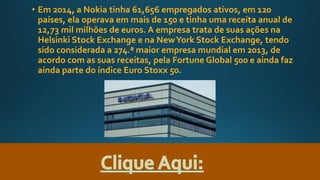 • Em 2014, a Nokia tinha 61,656 empregados ativos, em 120
países, ela operava em mais de 150 e tinha uma receita anual de
12,73 mil milhões de euros. A empresa trata de suas ações na
Helsinki Stock Exchange e na NewYork Stock Exchange, tendo
sido considerada a 274.ª maior empresa mundial em 2013, de
acordo com as suas receitas, pela Fortune Global 500 e ainda faz
ainda parte do índice Euro Stoxx 50.
 