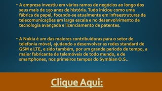 • A empresa investiu em vários ramos de negócios ao longo dos
seus mais de 150 anos de história.Tudo iniciou como uma
fábrica de papel, focando-se atualmente em infraestruturas de
telecomunicações em larga escala e no desenvolvimento de
tecnologia avançada e licenciamento de patentes.
• A Nokia é um das maiores contribuidoras para o setor de
telefonia móvel, ajudando a desenvolver as redes standard de
GSM e LTE, e sido também, por um grande período de tempo, a
maior fabricante de telemóveis de todo mundo, e de
smartphones, nos primeiros tempos do Symbian O.S..
 