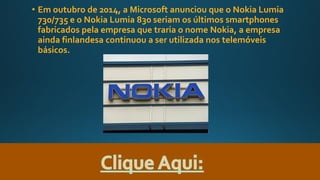 • Em outubro de 2014, a Microsoft anunciou que o Nokia Lumia
730/735 e o Nokia Lumia 830 seriam os últimos smartphones
fabricados pela empresa que traria o nome Nokia, a empresa
ainda finlandesa continuou a ser utilizada nos telemóveis
básicos.
 